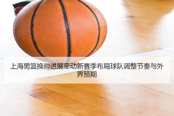 上海男篮换帅进展牵动新赛季布局球队调整节奏与外界预期