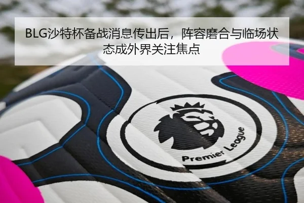 BLG沙特杯备战消息传出后，阵容磨合与临场状态成外界关注焦点